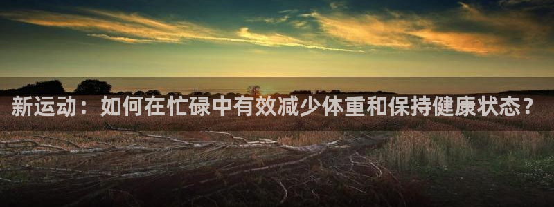 新运动：如何在忙碌中有效减少体重和保持健康状态？